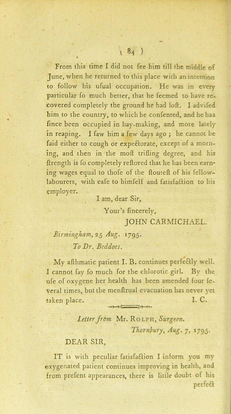 From this time I did not fee him till (he middle of June, when he returned to this place with an intention to follow his ufual occupation. He was in every particular fo much better, that he feemed to have re- covered completely the ground he had loft. I advifed V him to the countrj', to which he confented, and he has fince been occupied in hay-making, and more lately in reaping. 1 faw him a few days ago ; he cannot be faid either to cough or expeftorate, except of a morn- ing, and then in the moft trifling degree, and his ftrength is fo completely reftored that he has been earn- ing wages equal to thofe of the ftouteft; of his fellow- labourers, with eafe to himfelf and fatisfaftion to his employer. I am, dear Sir, Your’s fincerely, JOHN CARMICHAEL. Birmingham, Aug. 1795. To Dr. Beddoes. 0 My afthmatic patient I. B. continues perfe£lly well. I cannot fay fo much for the chlorotic girl. By the ufe of oxygene her health has been amended four fe- Veral times, but the menftrual ev'acuation has never yet taken place. I. C. Letter from Mr. Rolph, Thornbury, Aug. 7, 1795. DEAR SIR, IT is with peculiar fatisfaftion I inform you my oxygenated patient continues improving in health, and from prefent appearances, there is little doubt of his perfeft