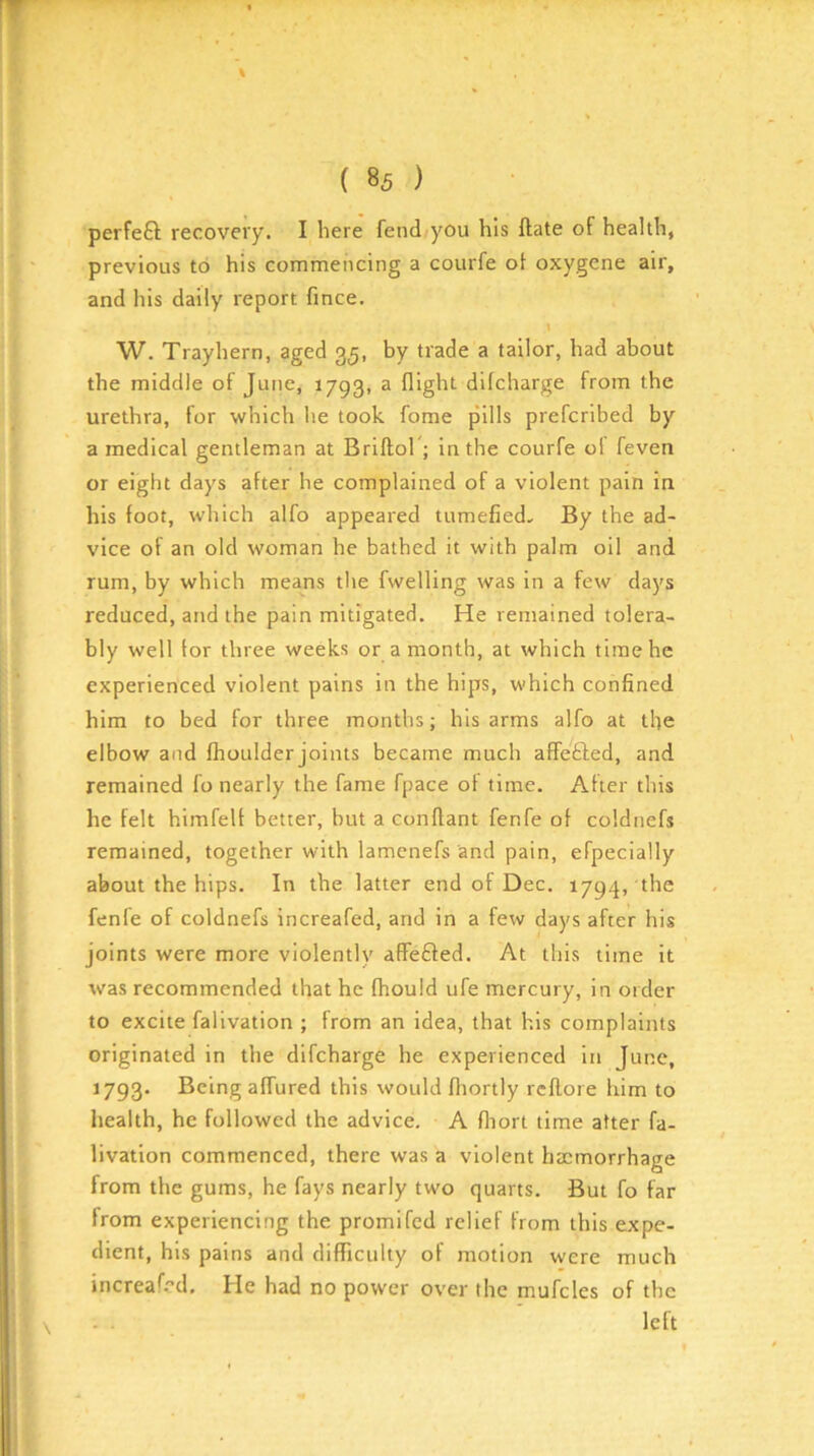 perfeft recovery. I here fend;you his ftate of health, previous to his commencing a courfe of oxygene air, and his daily report fince. I W. Trayhern, aged 35, by trade a tailor, had about the middle of June, 1793, a flight difcharge from the urethra, for which he took fome pills prefcribed by a medical gentleman at Brillor; in the courfe ol feven or eight days after he complained of a violent pain in his foot, which alfo appeared tumefied.. By the ad- vice of an old woman he bathed it with palm oil and rum, by which means the fwelling was in a few days reduced, and the pain mitigated. He remained tolera- bly well for three weeks or a month, at which time he experienced violent pains in the hips, which confined him to bed for three months; his arms alfo at the elbow and fhoulder joints became much affefted, and remained fo nearly the fame fpace of time. After this he felt himfelf better, but a conflant fenfe of coldnefs remained, together with lamenefs and pain, efpecially about the hips. In the latter end of Dec. 1794, the fenfe of coldnefs increafed, and in a few days after his joints were more violently afFefted. At this time it was recommended that he fhould ufe mercury, in order to excite falivation ; from an idea, that his complaints originated in the difcharge he experienced in June, 1793. Being affured this would lliortly rcflore him to liealth, he followed the advice. A fliort time after fa- livation commenced, there was a violent hemorrhage from the gums, he fays nearly two quarts. But fo far from experiencing the promifed relief from this expe- dient, his pains and difficulty of motion were much increafed. He had no power over the mufcles of the left