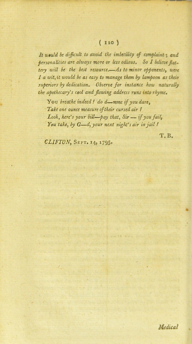 It rutuld be dijknlt to avoid the imbecility oj complaint; and personalities are always more or less odious. So I believe JUU- tery will be the best resource.—As td minor opponents^ were I a wit, it would be as easy to manage them by lampoon as their superiors by dedication. Observe for instance how naturally the apothecary's cool and Jlowing address runs into rhyme. You breathe indeed! do d—mme if you dare^ Take one ounce measure of their cursed air I Look, here's your bill—pay that. Sir — if you fail. You take, by G—d, your next night’s air in jail! CLIFTON, Sept. 14, 1795. T.B. iledical