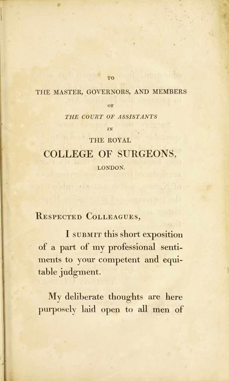 TO THE MASTER, GOVERNORS, AND MEMBERS OF THE COURT OF ASSISTANTS IN THE ROYAL COLLEGE OF SURGEONS, LONDON. Respected Colleagues, I submit this short exposition of a part of my professional senti- ments to your competent and equi- table judgment. My deliberate thoughts are here purposely laid open to all men of