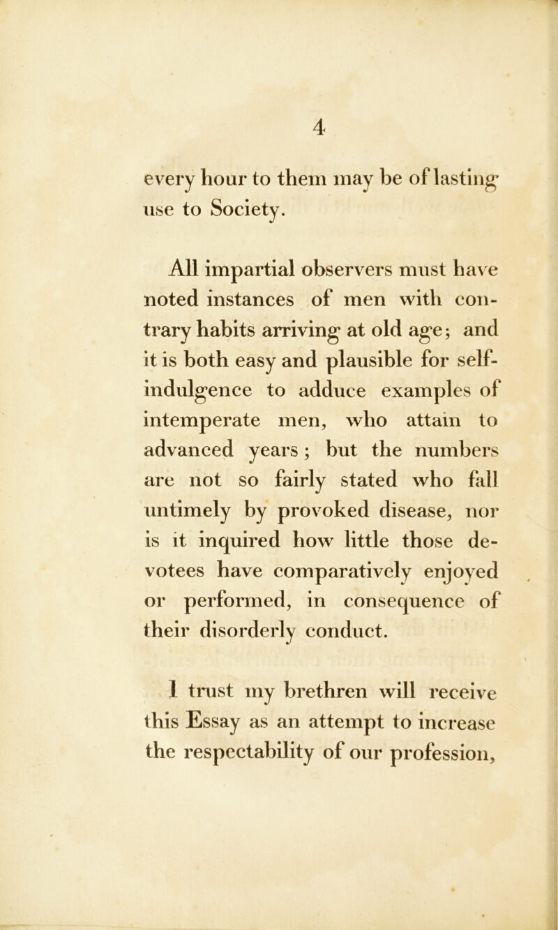 every hour to them may be of lasting” use to Society. All impartial observers must have noted instances of men with con- trary habits arriving’ at old age; and it is both easy and plausible for self- indulgence to adduce examples of intemperate men, who attain to advanced years; but the numbers are not so fairly stated who fall untimely by provoked disease, nor is it inquired how little those de- votees have comparatively enjoyed or performed, in consequence of their disorderly conduct. 1 trust my brethren will receive this Essay as an attempt to increase the respectability of our profession,