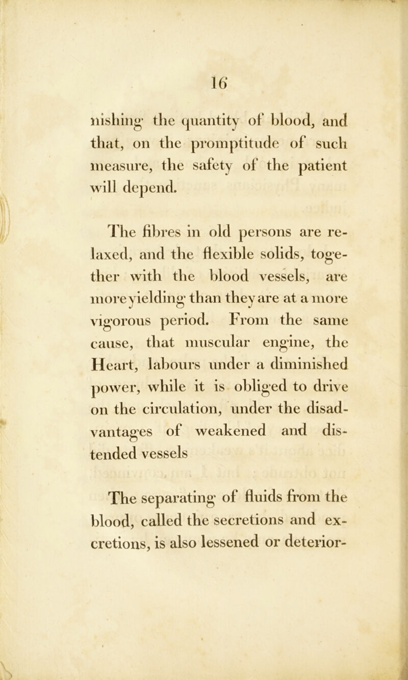 liishing the quantity of blood, and that, on the promptitude of such measure, the safety of the patient will depend. The fibres in old persons are re- laxed, and the flexible solids, toge- ther with the blood vessels, are more yielding than they are at a more vigorous cause, that muscular engine, the H eart, labours under a diminished power, while it is obliged to drive on the circulation, under the disad- vantages of weakened and dis- tended vessels The separating of fluids from the blood, called the secretions and ex- cretions, is also lessened or deterior- period. From the same