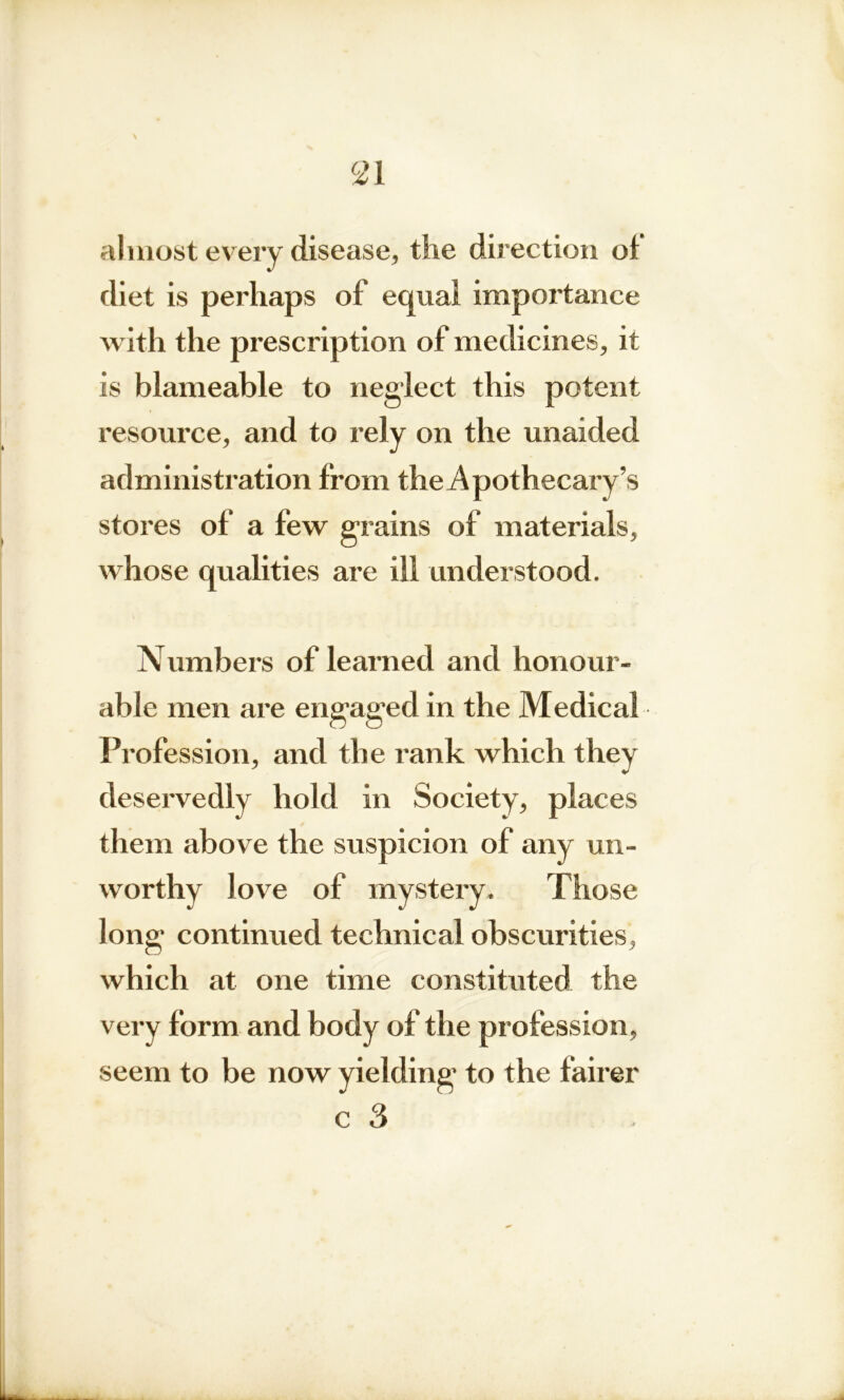 almost every disease, the direction of diet is perhaps of equal importance with the prescription of medicines, it is blameable to neglect this potent resource, and to rely on the unaided administration from the Apothecary’s stores of a few grains of materials, whose qualities are ill understood. Numbers of learned and honour- able men are engaged in the Medical Profession, and the rank which they deservedly hold in Society, places them above the suspicion of any un- worthy love of mystery. Those long continued technical obscurities, which at one time constituted the very form and body of the profession, seem to be now yielding to the fairer