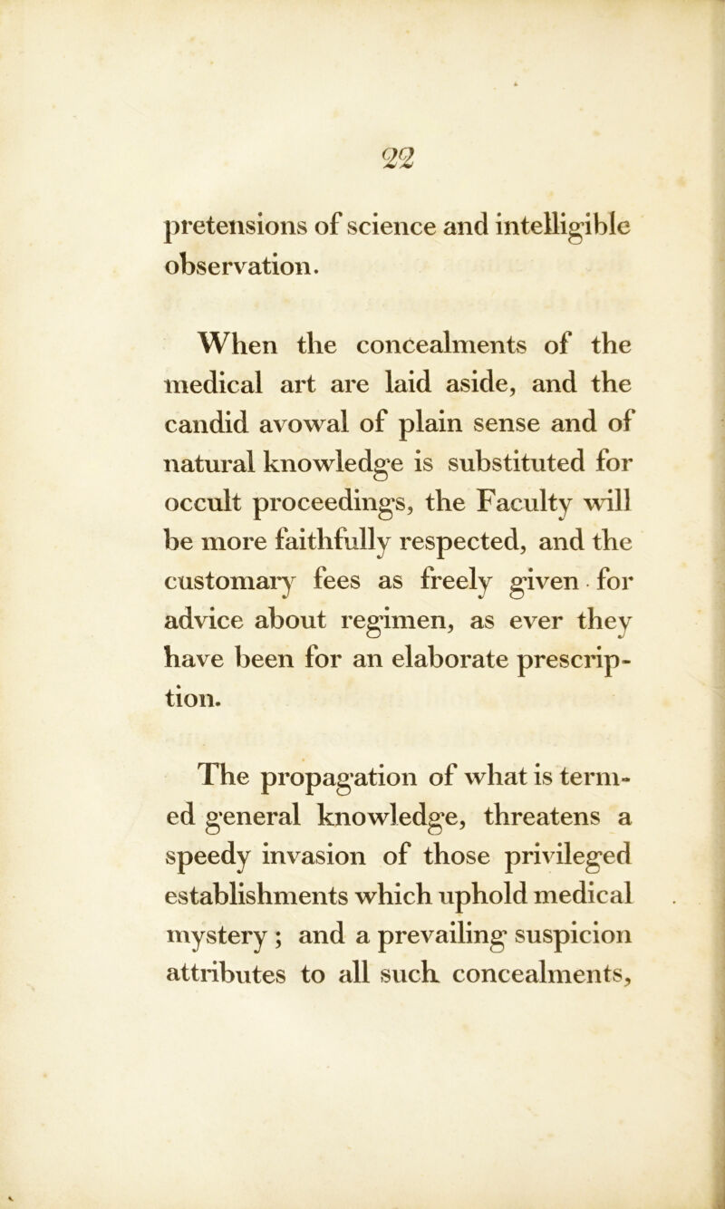 pretensions of science and intelligible observation. When the concealments of the medical art are laid aside, and the candid avowal of plain sense and of natural knowledge is substituted for occult proceeding's, the Faculty will be more faithfully respected, and the customary fees as freely g'iven for advice about regimen, as ever thev have been for an elaborate prescrip- tion. The propagation of what is term- ed general knowledge, threatens a speedy invasion of those privileged establishments which uphold medical mystery ; and a prevailing suspicion attributes to all such concealments,