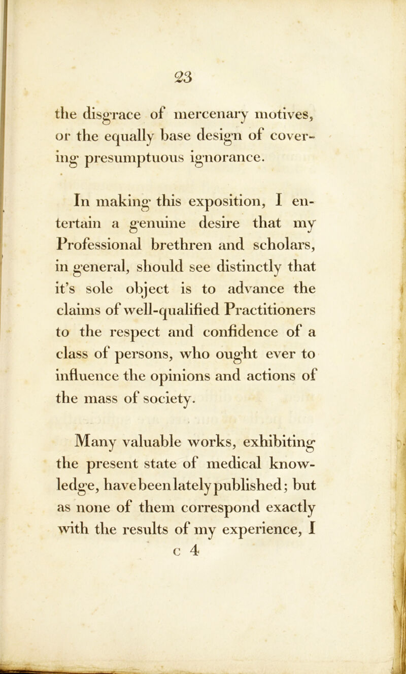 the disgrace of mercenary motives, or the equally base design of cover- ing presumptuous ignorance. In making this exposition, I en- tertain a genuine desire that my Professional brethren and scholars, in general, should see distinctly that it’s sole object is to advance the claims of well-qualified Practitioners to the respect and confidence of a class of persons, who ought ever to influence the opinions and actions of the mass of society. Many valuable works, exhibiting the present state of medical know- ledge, have been lately published; but as none of them correspond exactly with the results of my experience, I c 4