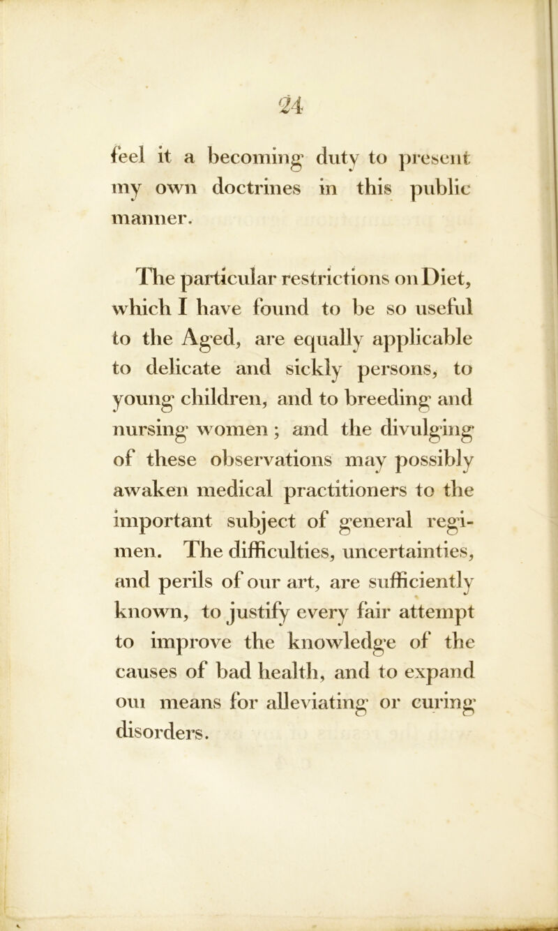 feel it a becoming1 duty to present my own doctrines in this public manner. The particular restrictions on Diet, which I have found to be so useful to the Aged, are equally applicable to delicate and sickly persons, to young children, and to breeding and nursing women; and the divulging of these observations may possiblv awaken medical practitioners to the important subject of general regi- men. The difficulties, uncertainties, and perils of our art, are sufficiently known, to justify every fair attempt to improve the knowledge of the causes of bad health, and to expand oui means for alleviating or curing disorders.