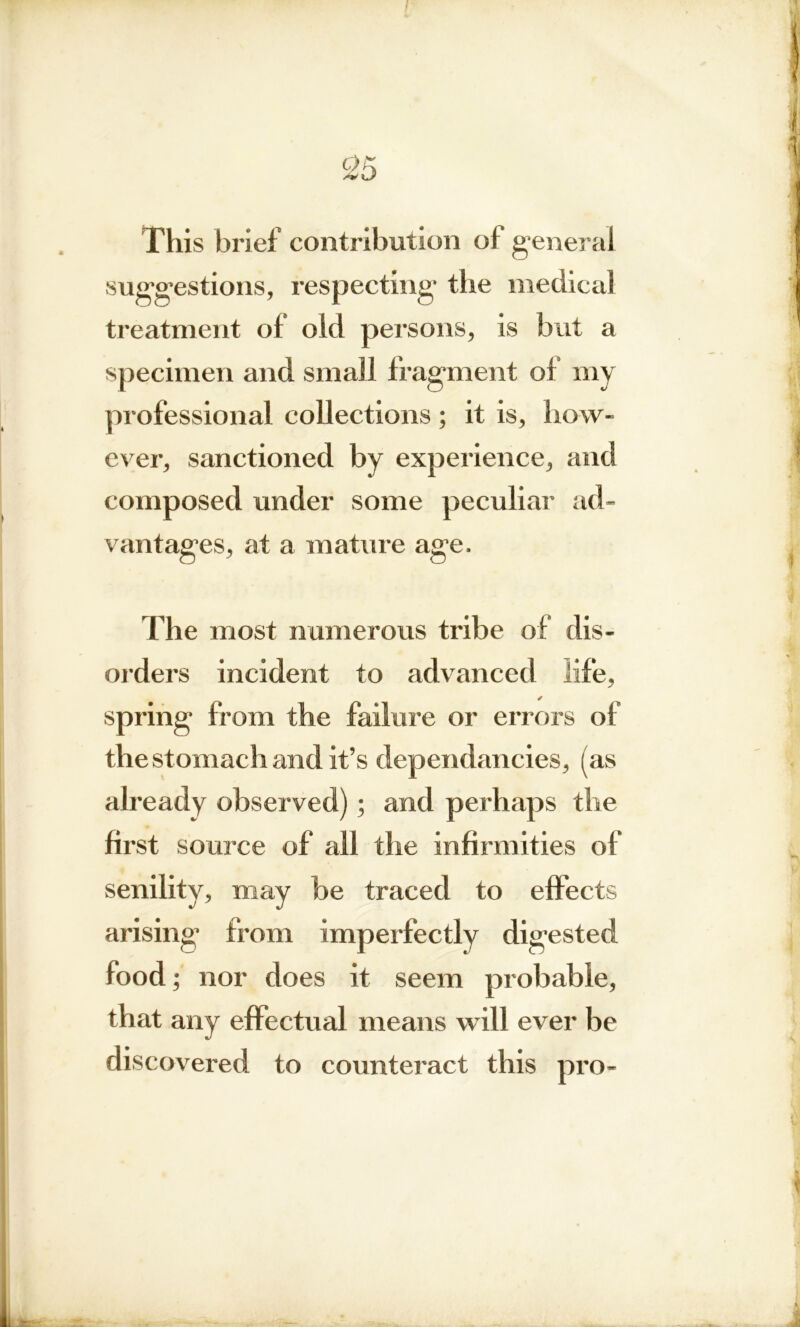 This brief contribution of general suggestions, respecting- the medical treatment ol old persons, is but a specimen and small fragment ol my professional collections ; it is, how- ever, sanctioned by experience, and composed under some peculiar ad- vantages, at a mature age. The most numerous tribe of dis- orders incident to advanced life, spring from the failure or errors of the stomach and it’s dependancies, (as already observed) ; and perhaps the first source of all the infirmities of senility, may be traced to effects arising from imperfectly digested food; nor does it seem probable, that any effectual means will ever be discovered to counteract this pro-