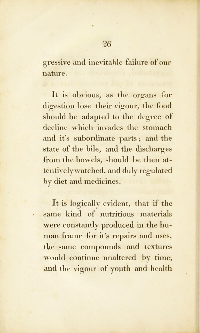 gressive and inevitable failure of our nature. It is obvious, as the organs for digestion lose their vigour, the food should be adapted to the degree of decline which invades the stomach and it’s subordinate parts; and the state of the bile, and the discharges from the bowels, should be then at- tentively watched, and duly regulated by diet and medicines. It is logically evident, that if the same kind of nutritious materials were constantly produced in the hu- man frame for it’s repairs and uses, the same compounds and textures would continue unaltered by time, and the vigour of youth and health