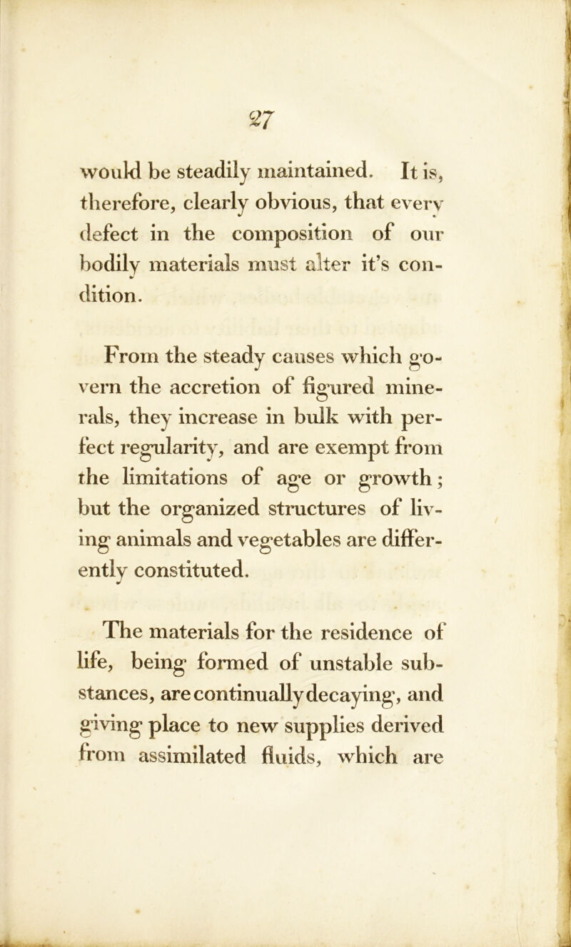 would be steadily maintained. It is, therefore, clearly obvious, that every defect in the composition of our bodily materials must alter it’s con- dition. From the steady causes which go- vern the accretion of figured mine- rals, they increase in bulk with per- fect regularity, and are exempt from the limitations of age or growth; but the organized structures of liv- ing animals and vegetables are differ- ently constituted. The materials for the residence of life, being formed of unstable sub- stances, are continually decaying, and giving place to new supplies derived from assimilated fluids, which are
