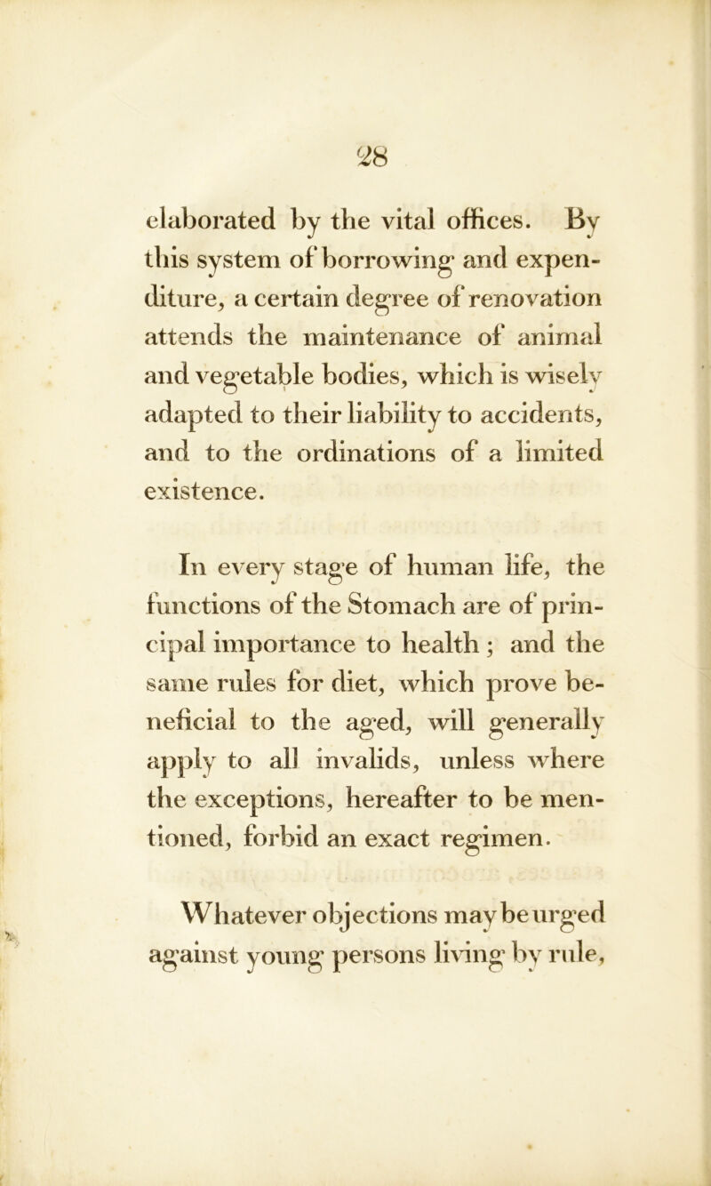 elaborated by the vital offices. Bv this system of* borrowing1 and expen- diture, a certain degree of renovation attends the maintenance of animal and vegetable bodies, which is wisely adapted to their liability to accidents, and to the ordinations of a limited existence. In every stage of human life, the functions of the Stomach are of prin- cipal importance to health ; and the same rides for diet, which prove be- neficial to the aged, will generally apply to all invalids, unless where the exceptions, hereafter to be men- tioned, forbid an exact regimen. Whatever objections may be urged against young persons living by rule.