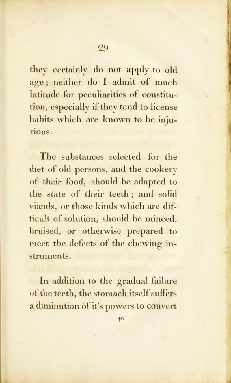 <29 they certainly do not apply to old ag'e ; neither do I admit of much O 7 latitude for peculiarities of constitu- tion, especially if they tend to license habits which are known to be inju- rious. The substances selected for the diet of old persons, and the cookery of their food, should be adapted to the state of their teeth; and solid viands, or those kinds which are dif- ficult of solution* should be minced, bruised, or otherwise prepared to meet the defects of the chewing' in- struments. In addition to the gradual failure of the teeth, the stomach itself suffers a diminution of it’s powers to convert +6