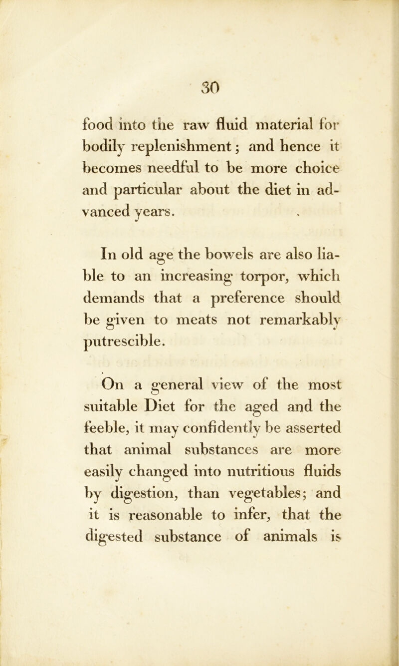 food into the raw fluid material for bodily replenishment; and hence it becomes needful to be more choice and particular about the diet in ad- vanced years. In old age the bowels are also lia- ble to an increasing torpor, which demands that a preference should be given to meats not remarkably putrescible. On a general view of the most suitable Diet for the aged and the feeble, it may confidently be asserted that animal substances are more easily changed into nutritious fluids by digestion, than vegetables; and it is reasonable to infer, that the digested substance of animals is