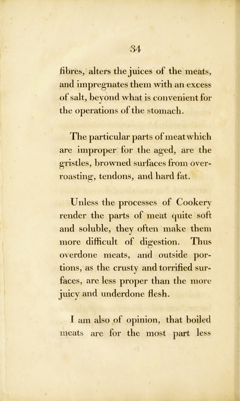 84 fibres, alters the juices of the meats, and impregnates them with an excess of salt, beyond what is convenient for the operations of the stomach. The particular parts of meat which are improper for the aged, are the gristles, browned surfaces from over- roasting, tendons, and hard fat. Unless the processes of Cookery render the parts of meat quite soft and soluble, they often make them more difficult of digestion. Thus overdone meats, and outside por- tions, as the crusty andtorrified sur- faces, are less proper than the more juicy and underdone flesh. I am also of opinion, that boiled meats are for the most part less