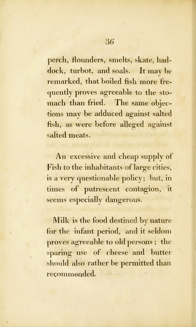 perch, flounders, smelts, skate, had- dock, turbot, and soals. It may be remarked, that boiled fish more fre- quently proves agreeable to the sto- mach than fried. The same obj ec- tions may be adduced against salted fish, as were before alleged against salted meats. An excessive and cheap supply of Fish to the inhabitants of large cities, I is a very questionable policy; but, in times of putrescent contagion, it seems especially dangerous. Milk is the food destined by nature for the infant period, and it seldom proves agreeable to old persons ; the sparing use of cheese and butter should also rather be permitted than recommended.