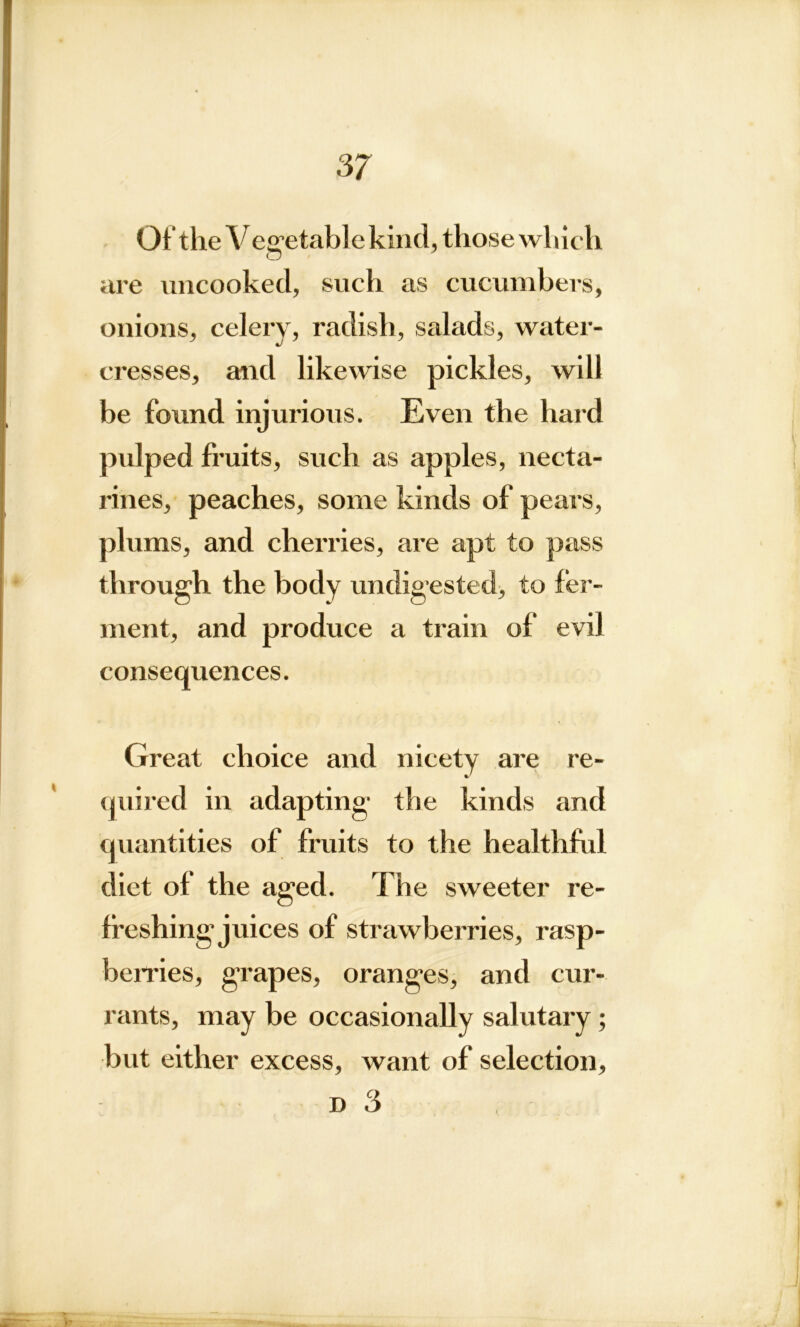 Of* the V effetablekind, those wliicli o are uncooked, such as cucumbers, onions, celery, radish, salads, water- cresses, and likewise pickles, will be found injurious. Even the hard pulped fruits, such as apples, necta- rines, peaches, some kinds of pears, plums, and cherries, are apt to pass through the body undigested, to fer- ment, and produce a train of evil consequences. Great choice and nicety are re- quired in adapting the kinds and quantities of fruits to the healthful diet of the aged. The sweeter re- freshing juices of strawberries, rasp- berries, grapes, oranges, and cur- rants, may be occasionally salutary ; but either excess, want of selection, d 3