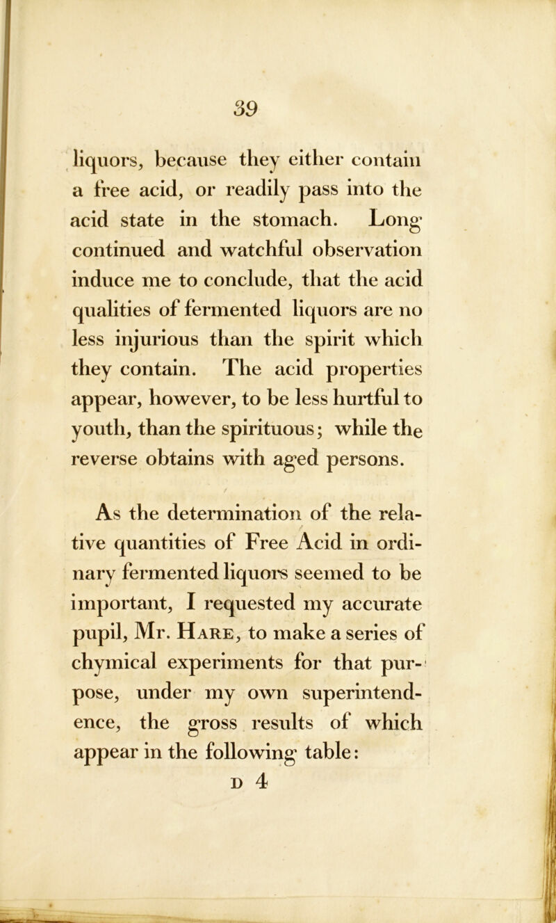 liquors, because they either contain a free acid, or readily pass into the acid state in the stomach. Long continued and watchful observation induce me to conclude, that the acid qualities of fermented liquors are no less injurious than the spirit which they contain. The acid properties appear, however, to be less hurtful to youth, than the spirituous; while the reverse obtains with aged persons. As the determination of the rela- tive quantities of Free Acid in ordi- nary fermented liquors seemed to be important, I requested my accurate pupil, Mr. Hare, to make a series of chymical experiments for that pur-1 pose, under my own superintend- ence, the gross results of which appear in the following table: d 4 J