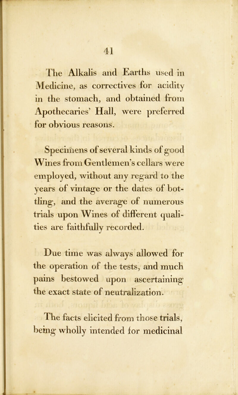 The Alkalis and Earths used in Medicine, as correctives for acidity in the stomach, and obtained from Apothecaries’ Hall, were preferred for obvious reasons. Specimens of several kinds of g ood Wines from Gentlemen’s cellars were employed, without any reg*ard to the years of vintage or the dates of bot- tling, and the average of numerous trials upon Wines of different quali- ties are faithfully recorded. Due time was always allowed for the operation of the tests, and much pains bestowed upon ascertaining the exact state of neutralization. The facts elicited from those trials, being wholly intended for medicinal