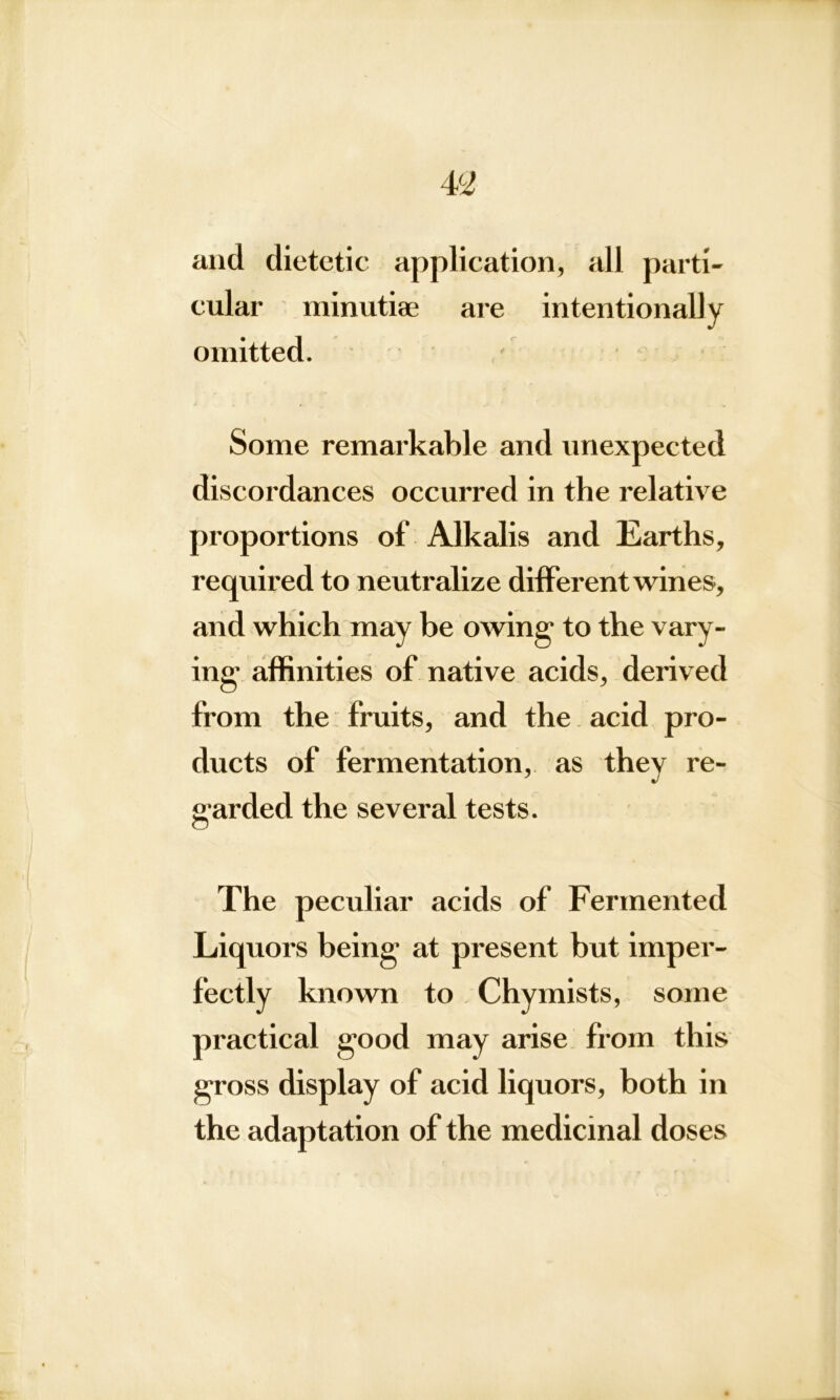 and dietetic application, all parti- cular minutiae are intentionally omitted. Some remarkable and unexpected discordances occurred in the relative proportions of Alkalis and Earths, required to neutralize different wines, and which may be owing' to the vary- ing affinities of native acids, derived from the fruits, and the acid pro- ducts of fermentation, as they re- garded the several tests. The peculiar acids of Fermented Liquors being at present but imper- fectly known to Chymists, some practical good may arise from this gross display of acid liquors, both in the adaptation of the medicinal doses