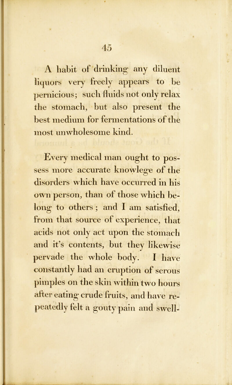 A habit of drinking any diluent liquors very freely appears to be pernicious; such fluids not only relax the stomach, but also present the best medium for fermentations of the most unwholesome kind. Every medical man ought to pos- sess more accurate knowlege of the disorders which have occurred in his own person, than of those which be- long to others; and I am satisfied, from that source of experience, that acids not only act upon the stomach and it’s contents, but they likewise pervade the whole body. I have constantly had an eruption of serous pimples on the skin within two hours after eating crude fruits, and have re- peatedly felt a gouty pain and swell-