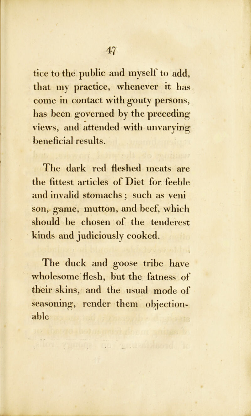 4? tice to the public and myself to add, that my practice, whenever it has come in contact with gouty persons, has been governed by the preceding views, and attended with unvarying beneficial results. The dark red fleshed meats are the fittest articles of Diet for feeble and invalid stomachs ; such as veni son, game, mutton, and beef, which should be chosen of the tenderest kinds and judiciously cooked. t The duck and goose tribe have wholesome flesh, but the fatness of their skins, and the usual mode of seasoning, render them objection- able