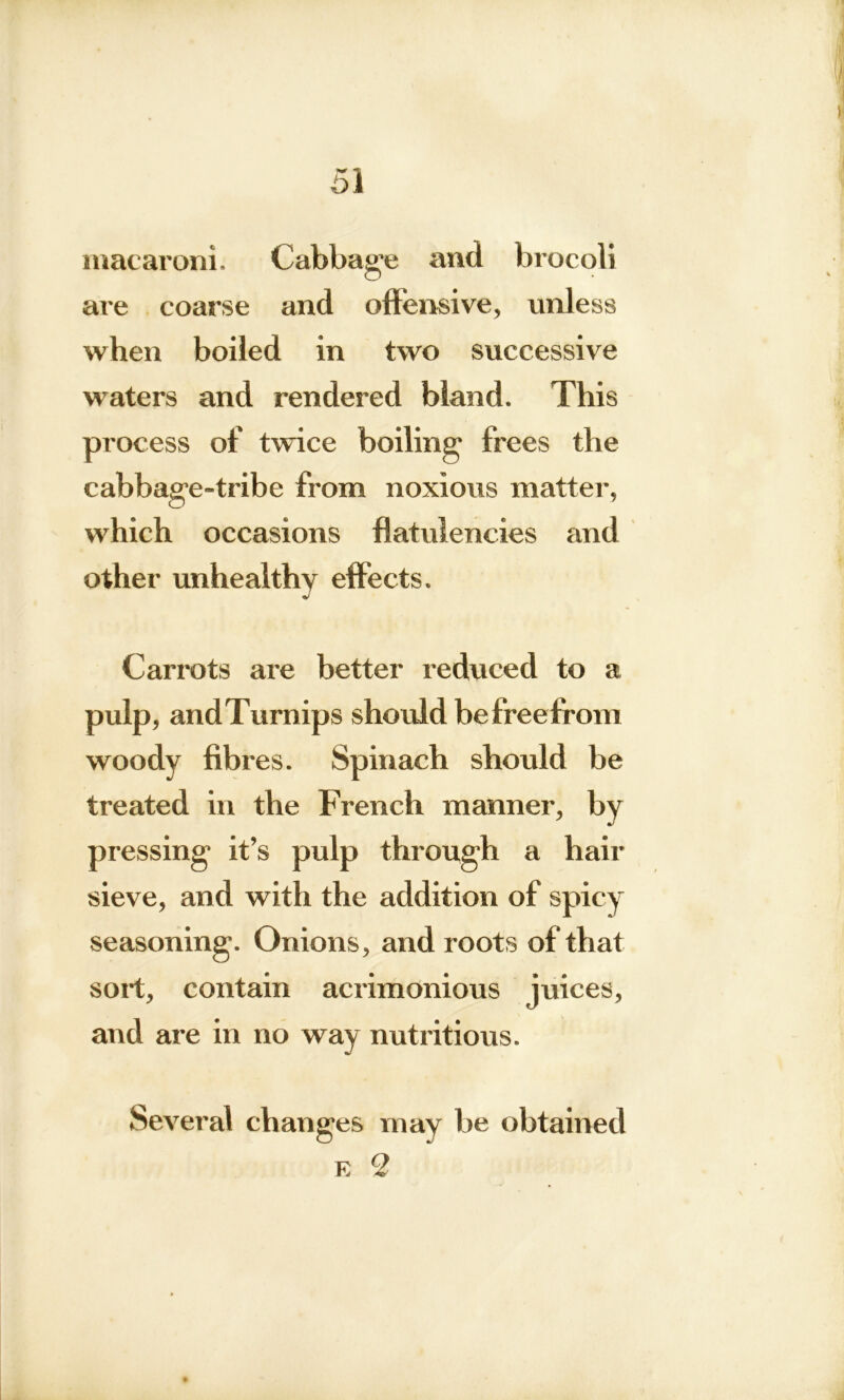 macaroni. Cabbage and brocoli are coarse and offensive, unless when boiled in two successive waters and rendered bland. This process of twice boiling frees the cabbage-tribe from noxious matter, which occasions flatulencies and other unhealthy effects. Carrots are better reduced to a pulp, andTurnips should be free from woody fibres. Spinach should be treated in the French manner, by pressing it’s pulp through a hair sieve, and with the addition of spicy seasoning. Onions, and roots of that sort, contain acrimonious juices, and are in no way nutritious. Several changes may be obtained E 2