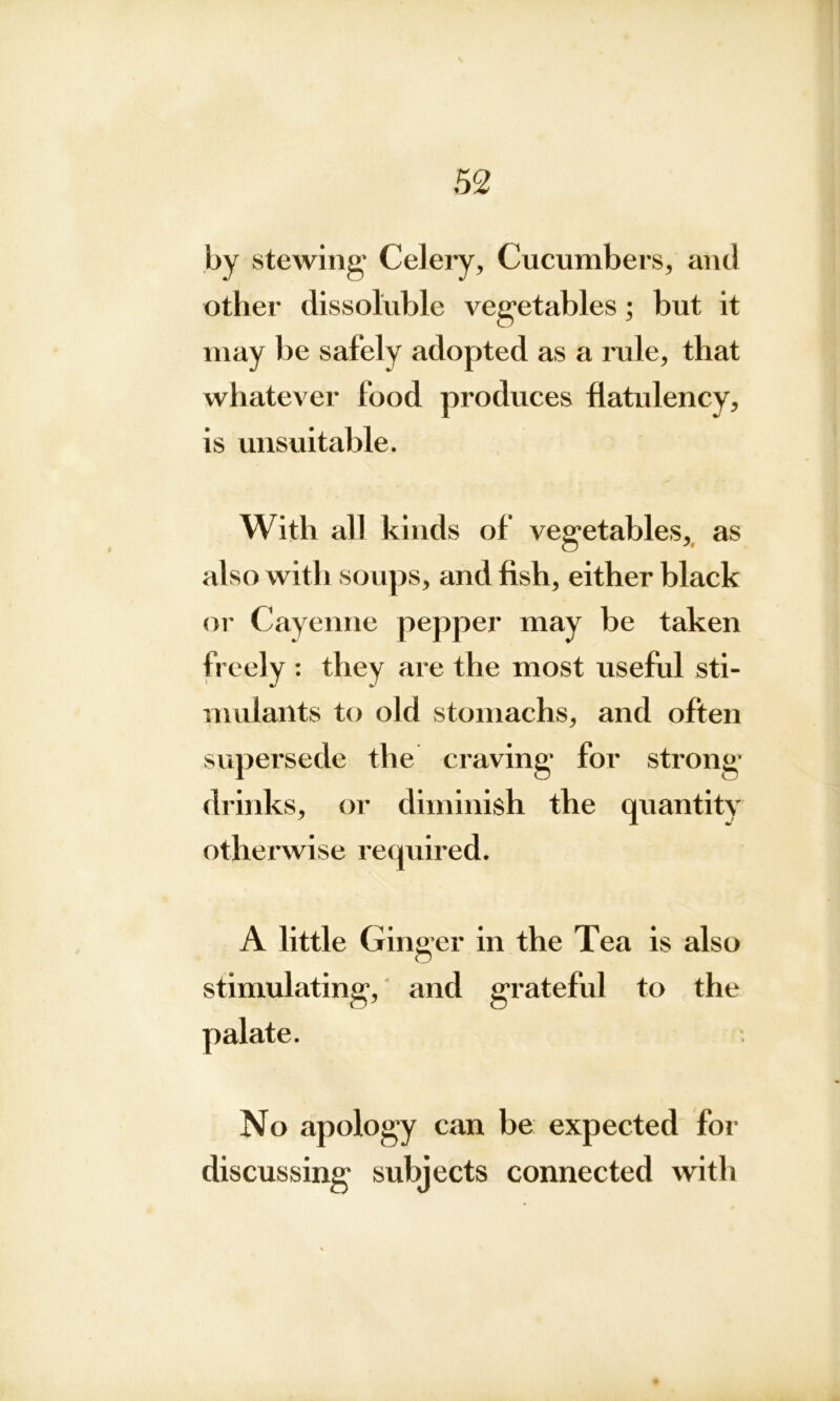 \ 52 by stewing’ Celery, Cucumbers, and other dissoluble vegetables; but it may be safely adopted as a rule, that whatever food produces flatulency, is unsuitable. With all kinds of vegetables, as also with soups, and fish, either black or Cayenne pepper may be taken freely : they are the most useful sti- mulants to old stomachs, and often supersede the craving for strong drinks, or diminish the quantity otherwise required. A little Gin ger in the Tea is also stimulating, and grateful to the No apology can be expected for discussing subjects connected with