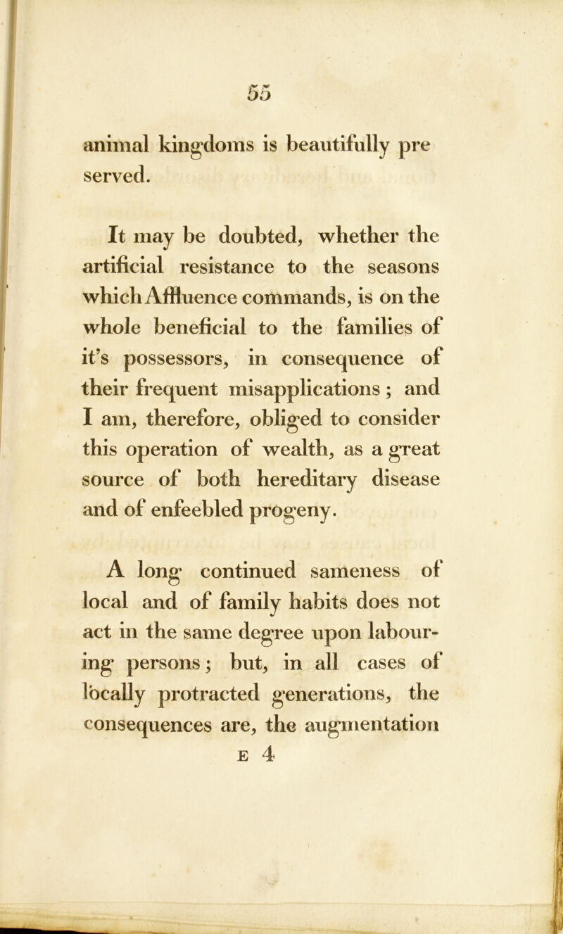 animal kingdoms is beautifully pre served. It may be doubted, whether the artificial resistance to the seasons which Affluence commands, is on the whole beneficial to the families of it’s possessors, in consequence of their frequent misapplications ; and I am, therefore, obliged to consider this operation of wealth, as a great source of both hereditary disease and of enfeebled progeny. A long continued sameness of local and of family habits does not act in the same degree upon labour- ing persons; but, in all cases of locally protracted generations, the consequences are, the augmentation e 4