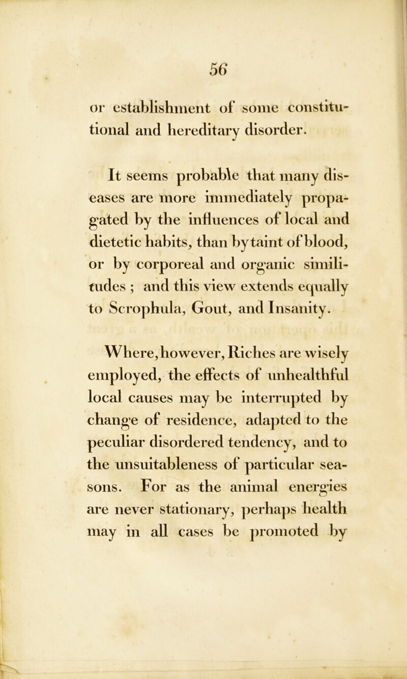 or establishment of some constitu- tional and hereditary disorder. It seems probable that many dis- eases are more immediately propa- gated by the influences of local and dietetic habits, than by taint of blood, or by corporeal and organic simili- tudes ; and this view extends equally to Scrophula, Gout, and Insanity. Where, however, Riches are wisely employed, the effects of unhealthful local causes may be interrupted by change of residence, adapted to the peculiar disordered tendency, and to the unsuitableness of particular sea- sons. For as the animal energies are never stationary, perhaps health may in all cases be promoted by