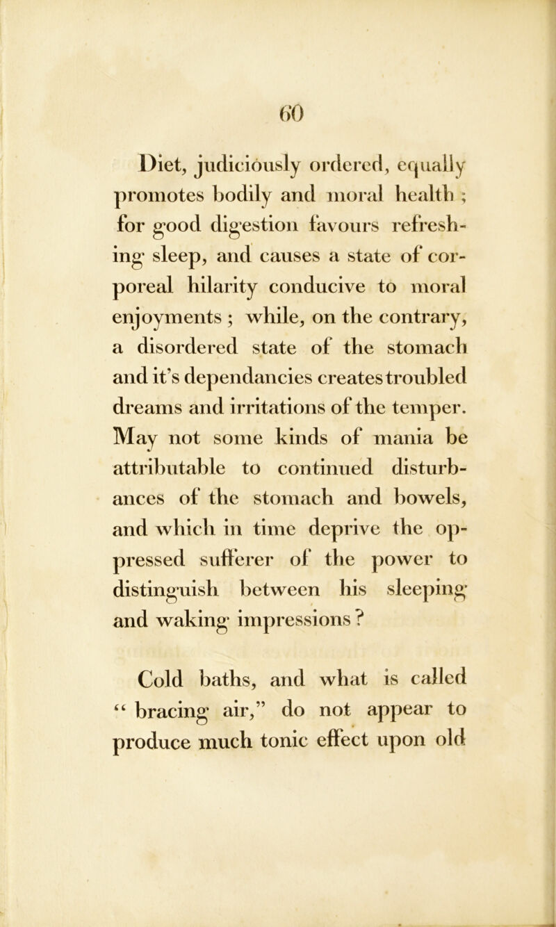 6*0 Diet, judiciously ordered, equally promotes bodily and moral health ; for good digestion favours refresh- ing sleep, and causes a state of cor- poreal hilarity conducive to moral enjoyments ; while, on the contrary, a disordered state of the stomach and it's dependancies creates troubled dreams and irritations of the temper. May not some kinds of mania be attributable to continued disturb- ances of the stomach and bowels, and which in time deprive the op- pressed sufferer of the power to distinguish between his sleeping and waking impressions ? Cold baths, and what is called “ bracing air,” do not appear to produce much tonic effect upon old