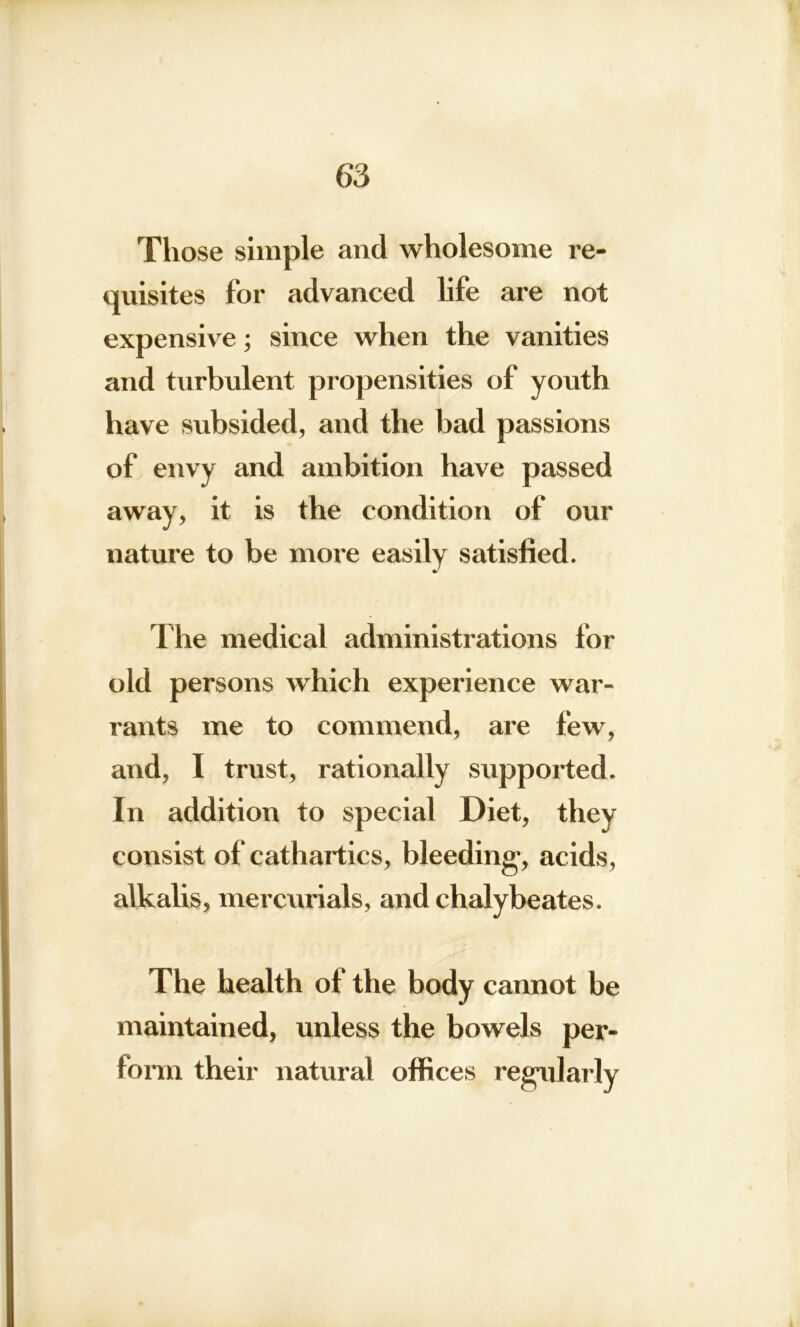 Those simple and wholesome re- quisites for advanced life are not expensive; since when the vanities and turbulent propensities of youth have subsided, and the bad passions of envy and ambition have passed away, it is the condition of our nature to be more easily satisfied. The medical administrations for old persons which experience war- rants me to commend, are few, and, I trust, rationally supported. In addition to special Diet, they consist of cathartics, bleeding1, acids, alkalis, mercurials, and chalybeates. The health of the body cannot be maintained, unless the bowels per- form their natural offices regularly