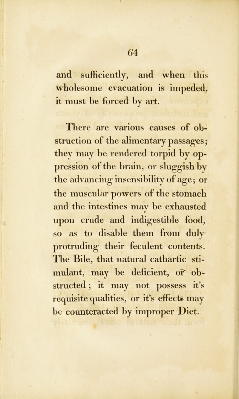 6‘4 and sufficiently, and when this wholesome evacuation is impeded, it must be forced by art. There are various causes of ob- struction of the alimentary passages; they may be rendered torpid by op- pression of the brain, or sluggish by the advancing insensibility of age; or the muscular powers of the stomach and the intestines may be exhausted upon crude and indigestible food, so as to disable them from duly protruding their feculent contents. The Bile, that natural cathartic sti- mulant, may be deficient, or ob- structed ; it may not possess it’s requisite qualities, or it’s effects may be counteracted by improper Diet.