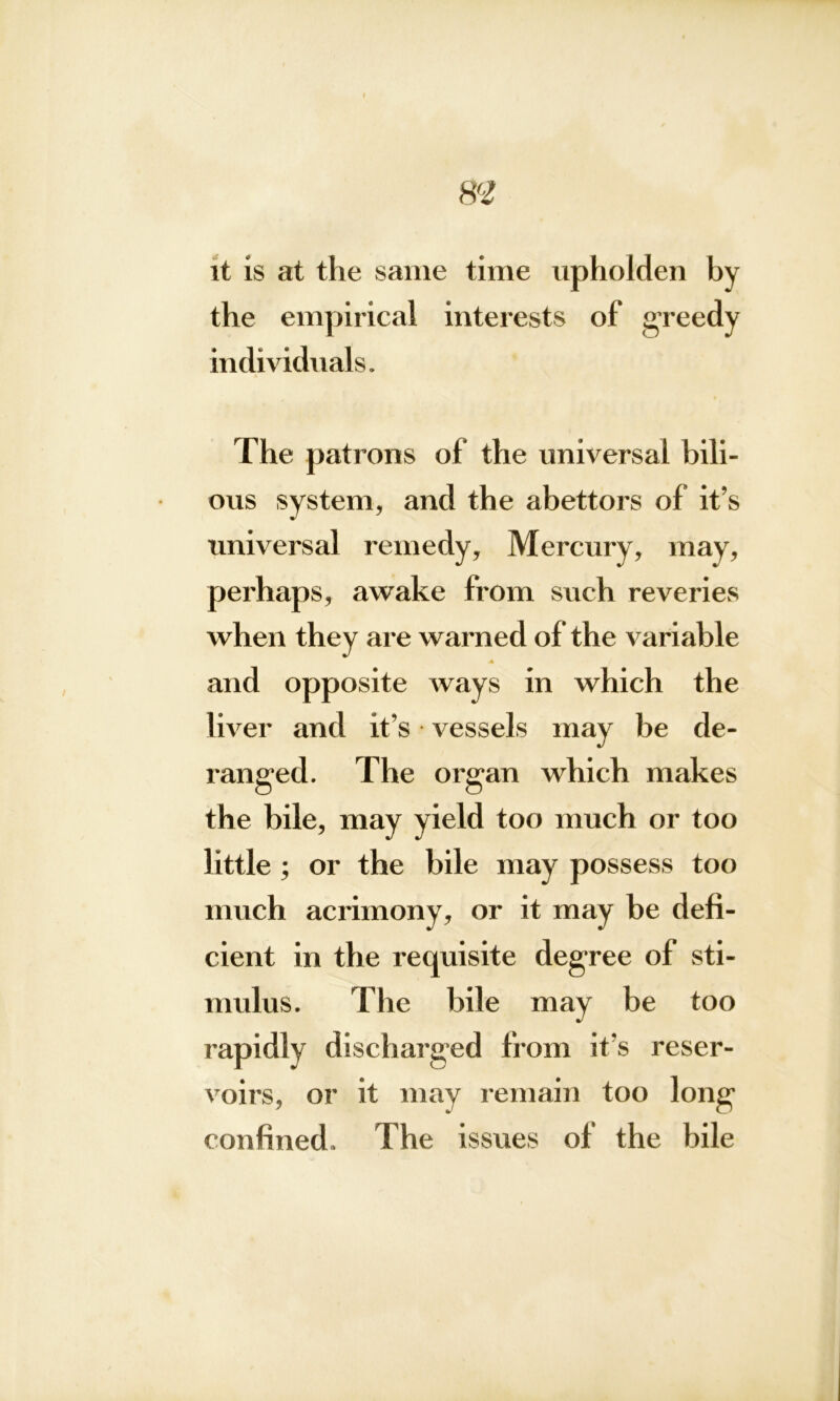 I m it is at the same time upholden by the empirical interests of greedy individuals. The patrons of the universal bili- ous system, and the abettors of it’s universal remedy. Mercury, may, perhaps, awake from such reveries when they are warned of the variable and opposite ways in which the liver and it’s vessels may be de- ranged. The organ which makes the bile, may yield too much or too little ; or the bile may possess too much acrimony, or it may be defi- cient in the requisite degree of sti- mulus. The bile may be too 1 •apidly discharged from it’s reser- voirs, or it may remain too long confined. The issues of the bile
