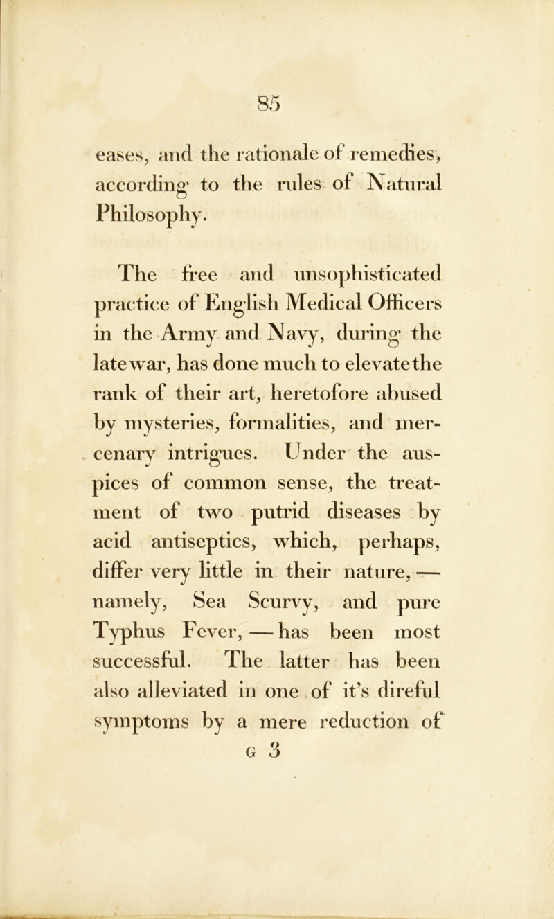 eases, and the rationale of remedies, according: to the rides of Natural O Philosophy. The free and unsophisticated practice of English Medical Officers in the Army and Navy, during the late war, has done much to elevate the rank of their art, heretofore abused by mysteries, formalities, and mer- cenary intrigues. Under the aus- pices of common sense, the treat- ment of two putrid diseases by acid antiseptics, which, perhaps, differ very little in their nature, — namely, Sea Scurvy, and pure Typh us Fever,—has been most successful. The latter has been also alleviated in one of it’s direful symptoms by a mere reduction of