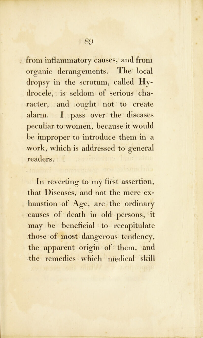 . from inflammatory causes, and from organic derangements. The local O O dropsy in the scrotum, called Hy- drocele, is seldom of serious cha- racter, and ought not to create alarm. I pass over the diseases peculiar to women, because it would he improper to introduce them in a work, which is addressed to general readers. In reverting to my first assertion, that Diseases, and not the mere ex- haustion of Age, are the ordinary causes of death in old persons, it may be beneficial to recapitulate those of most dangerous tendency, the apparent origin of them, and the remedies which medical skill