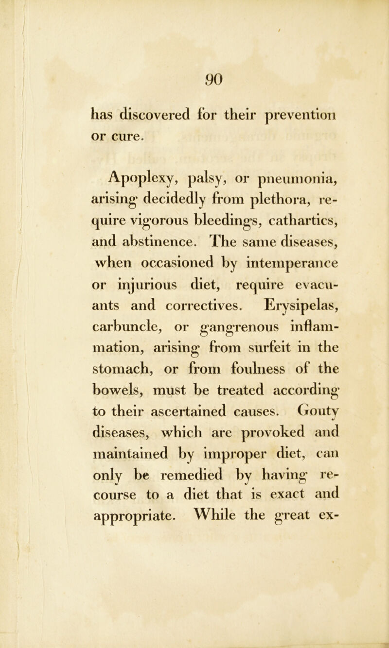 / 90 has discovered for their prevention or cure. Apoplexy, palsy, or pneumonia, arising- decidedly from plethora, re- quire vigorous bleedings, cathartics, and abstinence. The same diseases, when occasioned by intemperance or injurious diet, require evacu- ants and correctives. Erysipelas, carbuncle, or gangrenous inflam- mation, arising from surfeit in the stomach, or from foulness of the bowels, must be treated according to their ascertained causes. Gouty diseases, which are provoked and maintained by improper diet, can only be remedied by having re- course to a diet that is exact and appropriate. While the great ex-