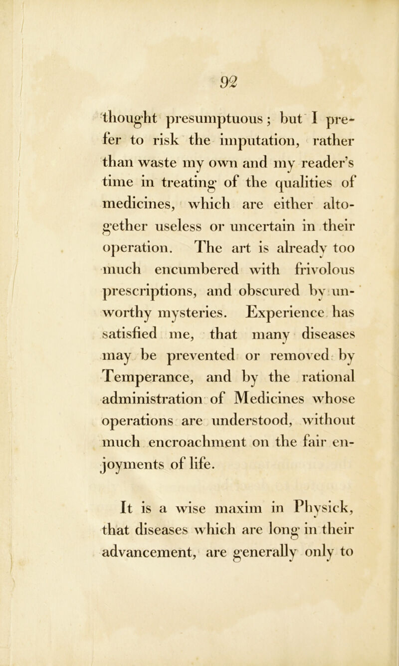m thought presumptuous; but I pre- fer to risk the imputation, rather than waste my own and my reader’s time in treating1 of the qualities of medicines, which are either alto- gether useless or uncertain in their operation. The art is already too much encumbered with frivolous prescriptions, and obscured bv un- worthy mysteries. Experience has satisfied me, that many diseases may be prevented or removed by Temperance, and by the rational administration of Medicines whose operations are understood, without much encroachment on the fair en- joyments of life. It is a wise maxim in Physiek, %J that diseases which are long in their advancement, are generally only to