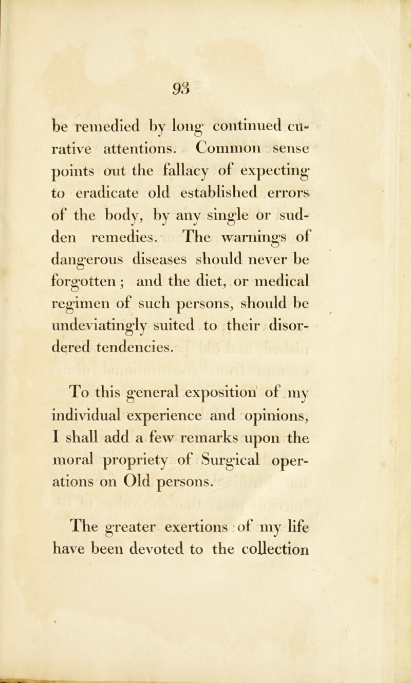 be remedied bv long’ continued cu- rative attentions. Common sense points out the fallacy of expecting to eradicate old established errors of the body, by any single or sud- den remedies. The warnings of dangerous diseases should never be forgotten ; and the diet, or medical regimen of such persons, should be undeviatingly suited to their disor- dered tendencies. To this general exposition of my individual experience and opinions, I shall add a few remarks upon the moral propriety of Surgical oper- ations on Old persons. The greater exertions of my life have been devoted to the collection \