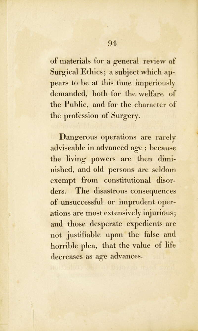 of materials lor a general review of Surgical Ethics; a subject which ap- pears to be at this time imperiously demanded, both for the welfare of the Public, and for the character of the profession of Surgery. Dangerous operations are rarely adviseable in advanced age ; because the living powers are then dimi- nished, and old persons are seldom exempt from constitutional disor- ders. The disastrous consequences of unsuccessful or imprudent oper- ations are most extensively injurious; and those desperate expedients are not justifiable upon the false and horrible plea, that the value of life decreases as age advances.