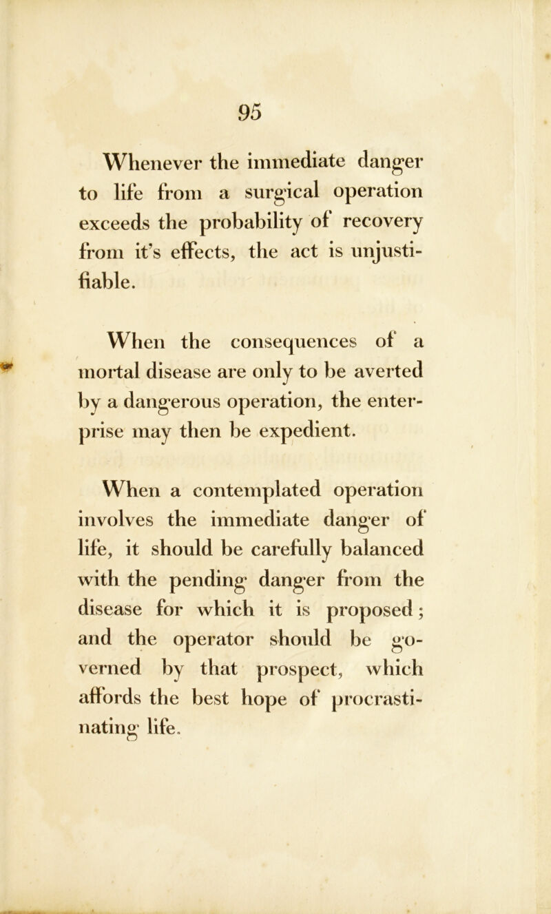 Whenever the immediate danger to life from a surgical operation exceeds the probability ot recovery from it’s effects, the act is unjusti- fiable. When the consequences of a mortal disease are only to be averted by a dangerous operation, the enter- prise may then be expedient. When a contemplated operation involves the immediate danger of life, it should be carefully balanced with the pending danger from the disease for which it is proposed; and the operator should be go- verned by that prospect, which affords the best hope of procrasti- nating life.