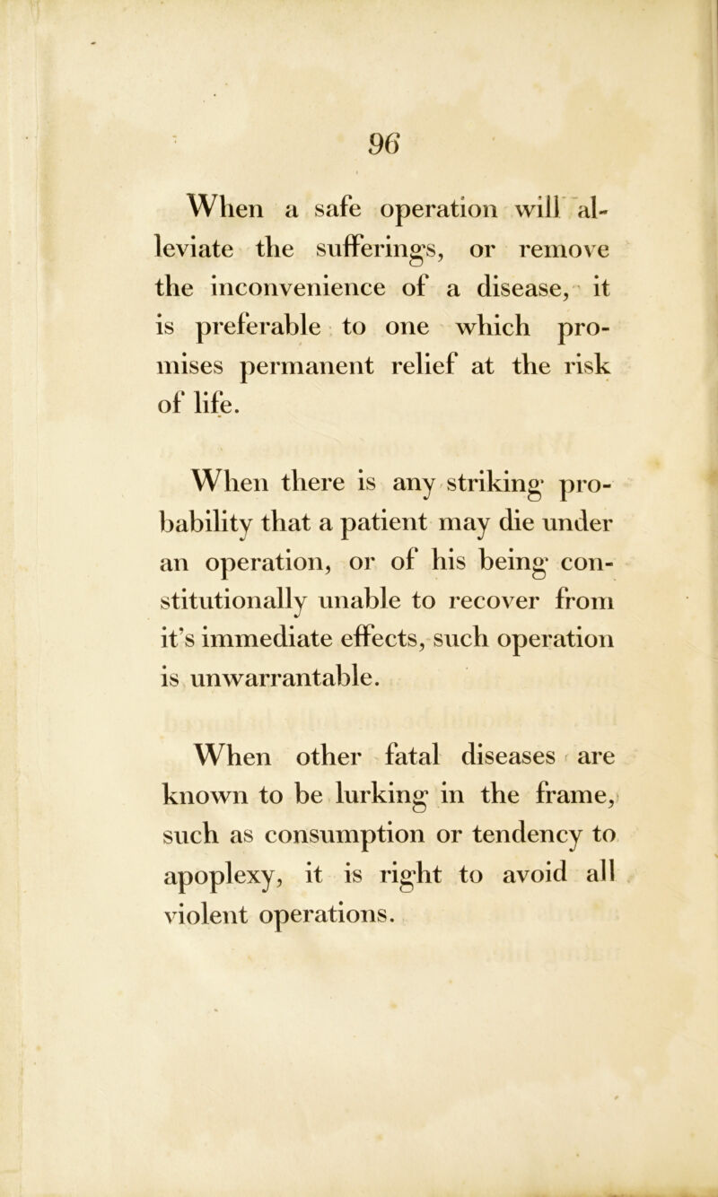 When a safe operation will al- leviate the suffering's, or remove the inconvenience of a disease, it is preferable to one which pro- mises permanent relief at the risk of life. When there is any striking pro- bability that a patient may die under an operation, or of his being con- stitutionally unable to recover from it’s immediate effects, such operation is unwarrantable. W hen other fatal diseases ; are known to be lurking in the frame, such as consumption or tendency to apoplexy, it is right to avoid all violent operations.