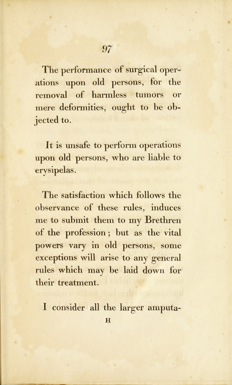 The performance of surgical oper- ations upon old persons, for the removal of harmless tumors or mere deformities, ought to be ob- jected to. It is unsafe to perform operations upon old persons, who are liable to erysipelas. The satisfaction which follows the observance of these rules, induces me to submit them to my Brethren of the profession; but as the vital powers vary in old persons, some exceptions will arise to any general rules which may be laid down for their treatment. I consider all the larger arnputa- H