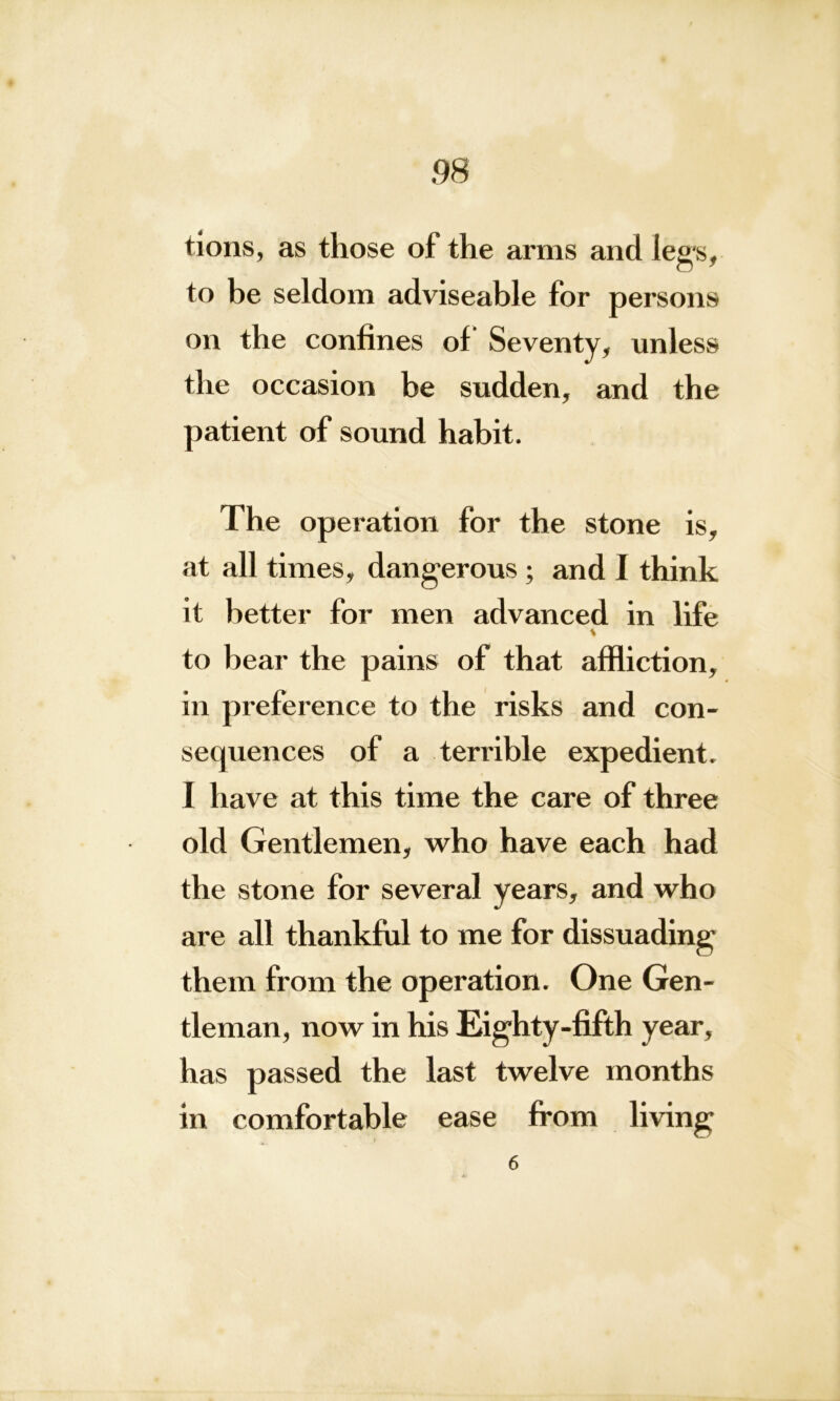 tions, as those of the arms and legs, to be seldom adviseable for persons on the confines of Seventy, unless the occasion be sudden, and the patient of sound habit. The operation for the stone is, at all times, dangerous ; and I think it better for men advanced in life * to hear the pains of that affliction, in preference to the risks and con- sequences of a terrible expedient. I have at this time the care of three old Gentlemen, who have each had the stone for several years, and who are all thankful to me for dissuading them from the operation. One Gen- tleman, now in his Eighty-fifth year, has passed the last twelve months in comfortable ease from living
