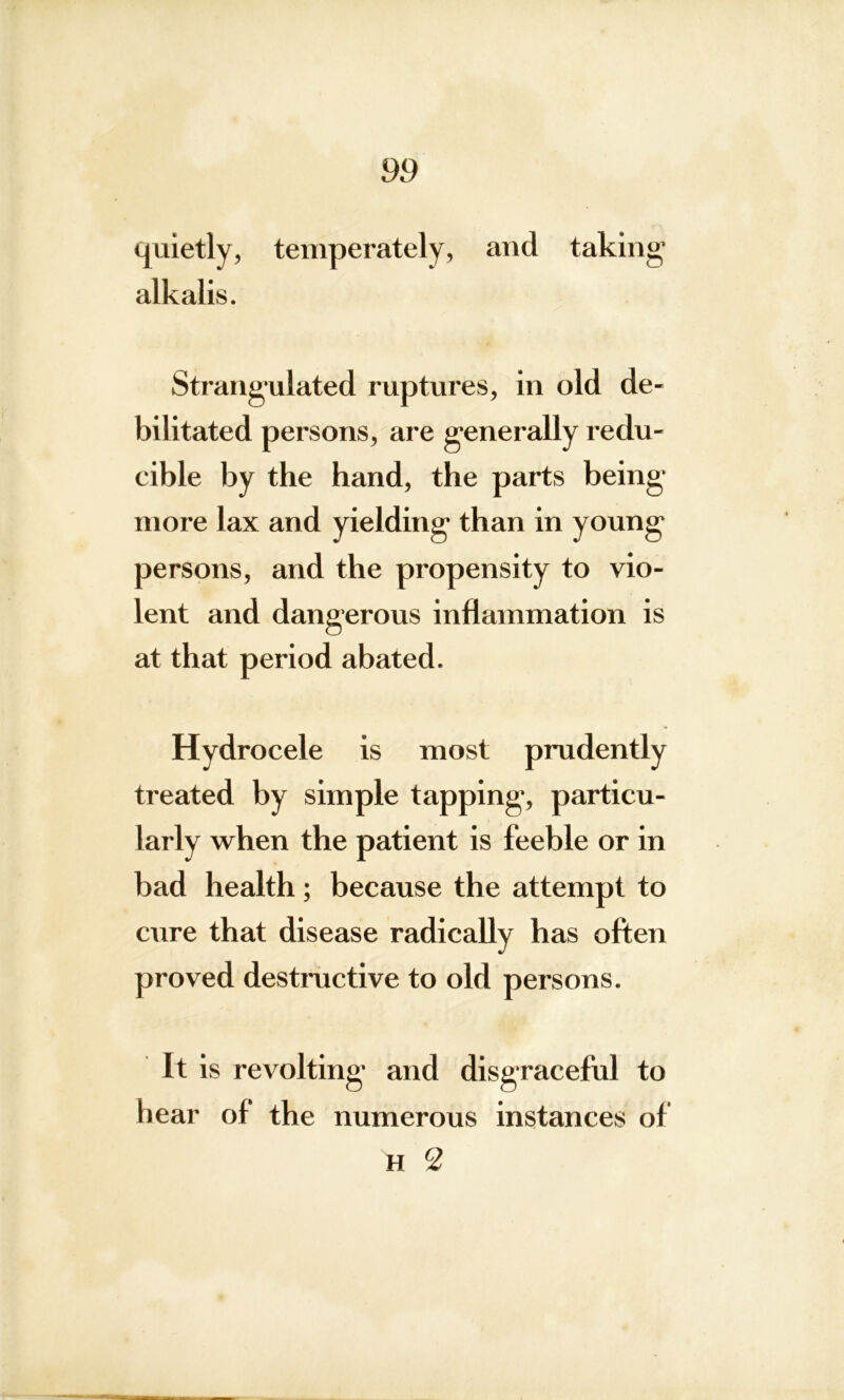 quietly, temperately, and taking* alkalis. Strangulated ruptures, in old de- bilitated persons, are generally redu- cible by the hand, the parts being* more lax and yielding than in young persons, and the propensity to vio- lent and dangerous inflammation is at that period abated. Hydrocele is most prudently treated by simple tapping, particu- larly when the patient is feeble or in bad health; because the attempt to cure that disease radically has often proved destructive to old persons. It is revolting and disgraceful to hear of the numerous instances of h 2