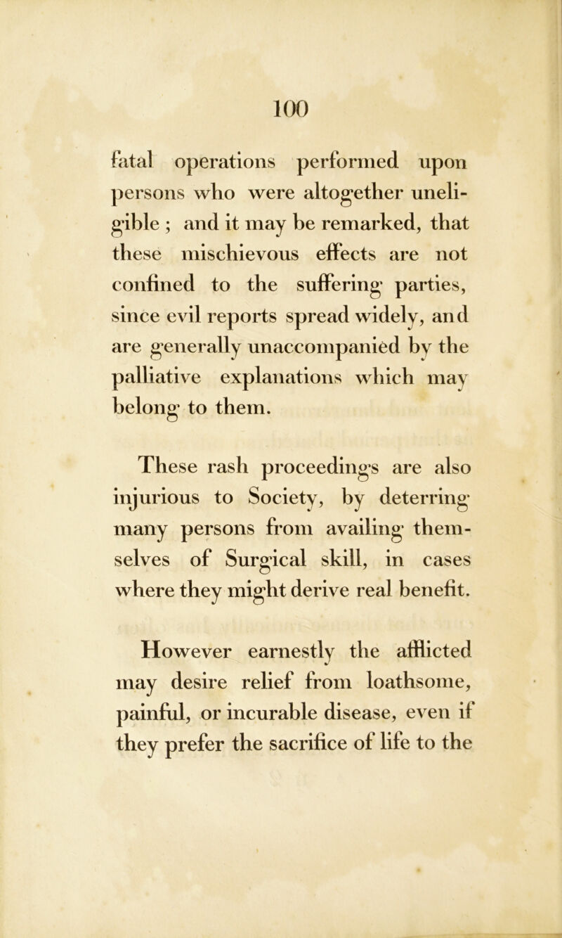 fatal operations performed upon persons who were altogether uneli- gible ; and it may be remarked, that these mischievous effects are not confined to the suffering parties, since evil reports spread widely, and are generally unaccompanied by the palliative explanations which may belong to them. These rash proceedings are also injurious to Society, by deterring many persons from availing them- selves of Surgical skill, in cases where they might derive real benefit. However earnestly the afflicted may desire relief from loathsome, painful, or incurable disease, even if they prefer the sacrifice of life to the
