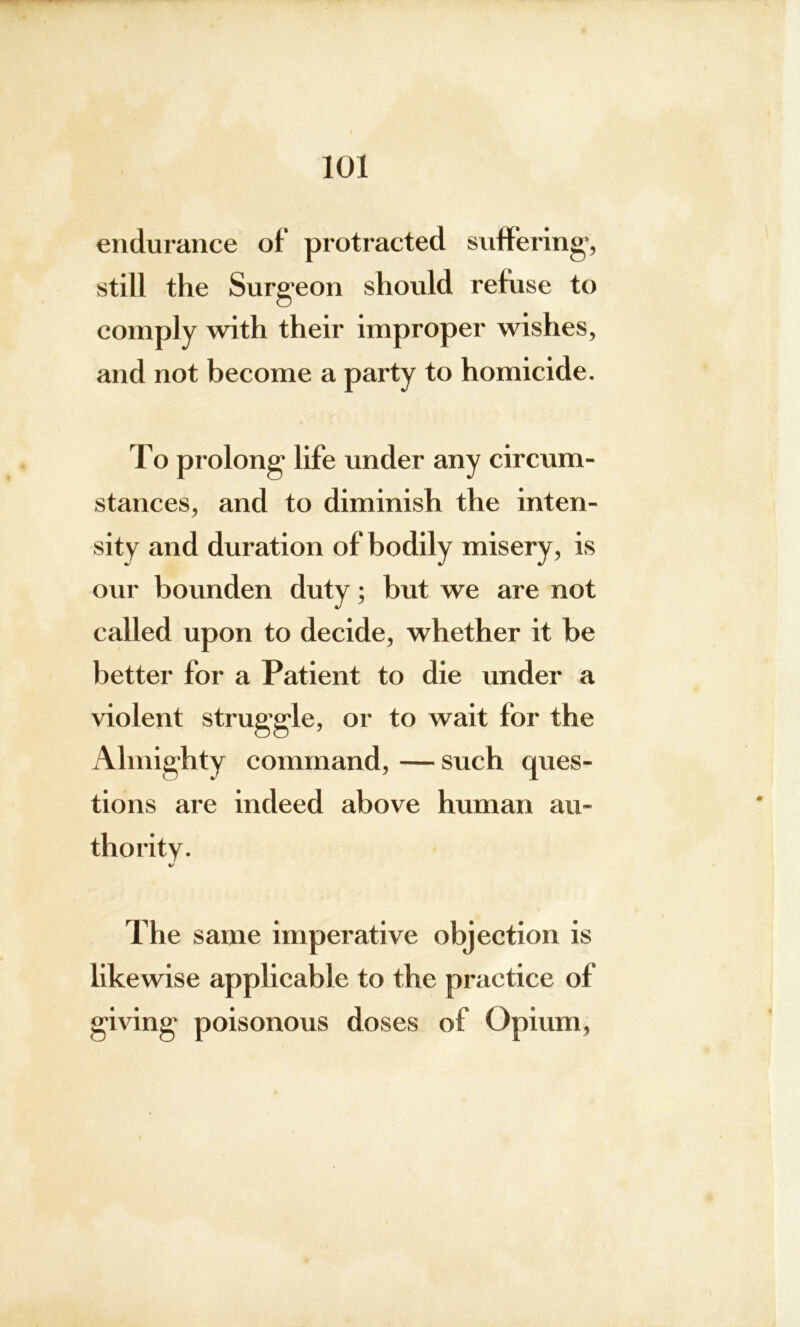 endurance of protracted suffering, still the Surgeon should refuse to comply with their improper wishes, and not become a party to homicide. To prolong life under any circum- stances, and to diminish the inten- misery, is our bounden duty; but we are not called upon to decide, whether it be better for a Patient to die under a violent struggle, or to wait for the Almighty command, — such ques- tions are indeed above human au- thority. J The same imperative objection is likewise applicable to the practice of giving poisonous doses of Opium, sity and duration of bodily