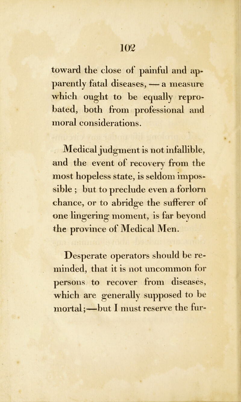 W2 toward the close of painful and ap- parently fatal diseases, — a measure which ought to be equally repro- bated, both from professional and moral considerations. Medical judgment is not infallible, and the event of recovery from the most hopeless state, is seldom impos- sible ; but to preclude even a forlorn chance, or to abridge the sufferer of one lingering moment, is far beyond the province of Medical Men. Desperate operators should be re- minded, that it is not uncommon for persons to recover from diseases, which are generally supposed to be mortal;—but I must reserve the fur-