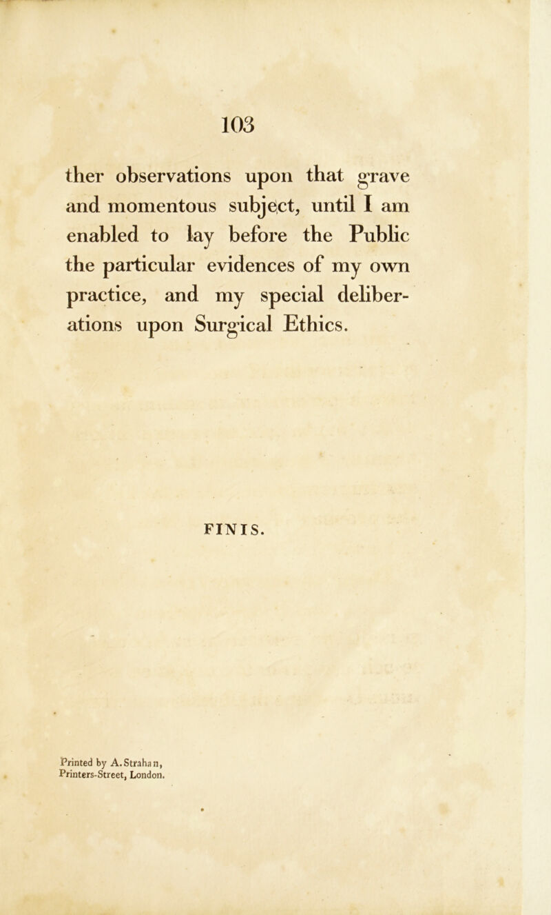 ther observations upon that grave and momentous subject, until I am enabled to lay before the Public the particular evidences of my own practice, and my special deliber- ations upon Surgical Ethics. FINIS. Printed by A.Str.ihan, Printers-Street, London.