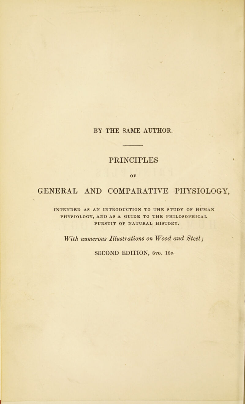 BY THE SAME AUTHOR. PRINCIPLES OF GENERAL AND COMPARATIVE PHYSIOLOGY INTENDED AS AN INTRODUCTION TO THE STUDY OF HUMAN PHYSIOLOGY, AND AS A GUIDE TO THE PHILOSOPHICAL PURSUIT OF NATURAL HISTORY. With numerous Illustrations on Wood and Steel; SECOND EDITION, 8vo. 18^.