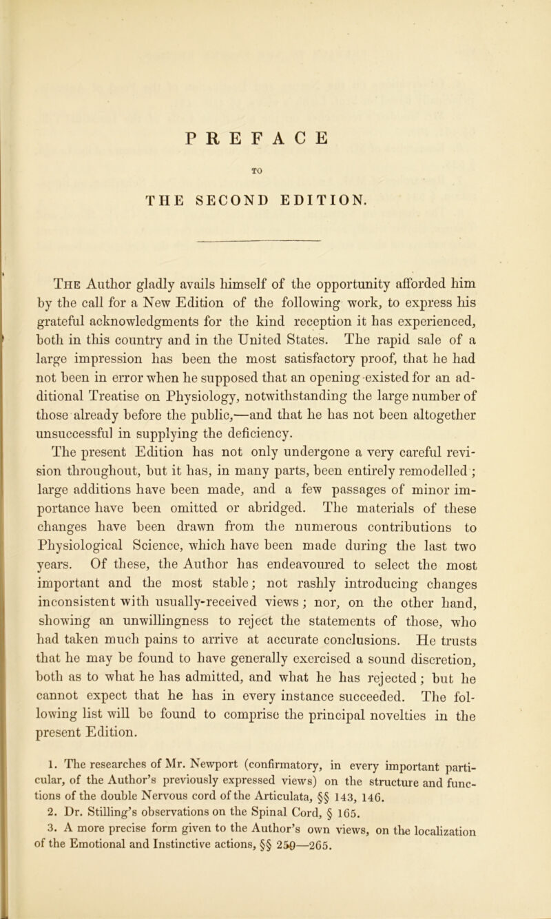 PREFACE TO THE SECOND EDITION. The Author gladly avails himself of the opportunity afforded him hy the call for a New Edition of the following work, to express his grateful acknowledgments for the kind reception it has experienced, both in this country and in the United States. The rapid sale of a large impression has been the most satisfactory proof, that he had not been in error when he supposed that an openiug-existed for an ad- ditional Treatise on Physiology, notwithstanding the large number of those already before the public,—and that he has not been altogether unsuccessful in supplying the deficiency. The present Edition has not only undergone a very careful revi- sion throughout, but it has, in many parts, been entirely remodelled ; large additions have been made, and a few passages of minor im- portance have been omitted or abridged. The materials of these changes have been drawn from the numerous contributions to Physiological Science, which have been made during the last two years. Of these, the Author has endeavoured to select the most important and the most stable; not rashly introducing changes inconsistent with usually-received views; nor, on the other hand, showing an unwillingness to reject the statements of those, who had taken much pains to arrive at accurate conclusions. He trusts that he may be found to have generally exercised a sound discretion, both as to what he has admitted, and what he has rejected; but he cannot expect that he has in every instance succeeded. The fol- lowing list will be found to comprise the principal novelties in the present Edition. 1. The researches of Mr. Newport (confirmatory, in every important parti- cular, of the Author’s previously expressed views) on the structure and func- tions of the double Nervous cord of the Articulata, §§ 143, 146. 2. Dr. Stilling’s observations on the Spinal Cord, § 165. 3. A more precise form given to the Author’s own views, on the localization of the Emotional and Instinctive actions, §§ 250—265.