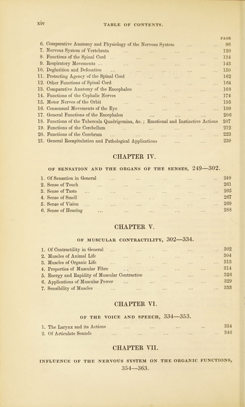 PAGE 6. Comparative Anatomy and Physiology of the Nervous System ... ... 96 7. Nervous System of Vertebrata ... ... ... ... 120 8. Functions of the Spinal Cord ... ... ... ... ... 134 9. Respiratory Movements ... ... ... ... ... 143 10. Deglutition and Defecation ... ... ... ... ... 150 11. Protecting Agency of the Spinal Cord ... ... ... 162 12. Other Functions of Spinal Cord ... ... ... ... 164 13. Comparative Anatomy of the Encephalon ... ... ... 168 14. Functions of the Cephalic Nerves ... ... ... ... 174 15. Motor Nerves of the Orbit ... ... ... ... 195 16. Consensual Movements of the Eye ... ... ... ... 199 17. General Functions of the Encephalon ... ... ... 206 18. Functions of the Tubercula Quadrigemina; &c.; Emotional and Instinctive Actions 207 19. Functions of the Cerebellum .. ... ... ... 212 20. Functions of the Cerebrum ... ... ... ... ... 223 21. General Recapitulation and Pathological Applications ... ... 239 CHAPTER IV. OF SENSATION AND THE ORGANS OF THE SENSES, 249 302. 1. Of Sensation in General ... ... .. ... .. 249 2. Sense of Touch ... ... ... ... ... 261 3. Sense of Taste ... ... ... ... ... ... 265 4. Sense of Smell ... . .. . . ... ... 267 5. Sense of Vision ... ... ... ... . . ... 269 6. Sense of Hearing ... ... ... ... ... 288 CHAPTER V. OF MUSCULAR CONTRACTILITY, 302 334. 1. Of Contractility in General ... ... ... ... ... 302 2. Muscles of Animal Life ... . . ... .. 304 3. Muscles of Organic Life ... ... ... ... ... 313 4. Properties of Muscular Fibre .. ... ... ... 314 5. Energy and Rapidity of Muscular Contraction ... ... ... 326 6. Applications of Muscular Power ... ... ... ... 329 7. Sensibility of Muscles ... ... ... ... ... 333 CHAPTER VI. OF THE VOICE AND SPEECH, 334 353. 1. The Larynx and its Actions ... ... ... .. 334 2. Of Articulate Sounds ... ... ... ... 346 CHAPTER VII. INFLUENCE OF THE NERVOUS SYSTEM ON THE ORGANIC FUNCTIONS, 354—363.